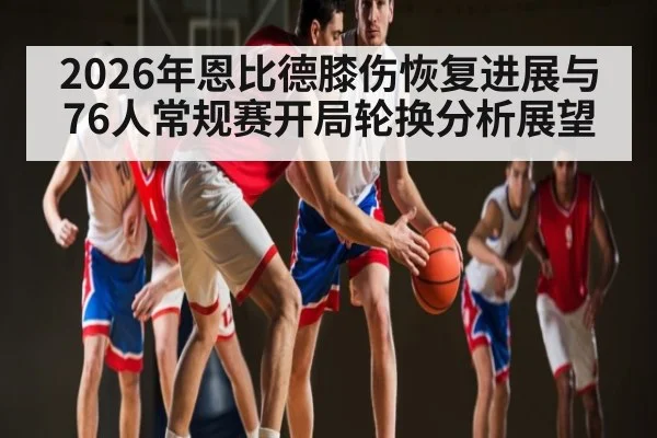 2026年恩比德膝伤恢复进展与76人常规赛开局轮换分析展望